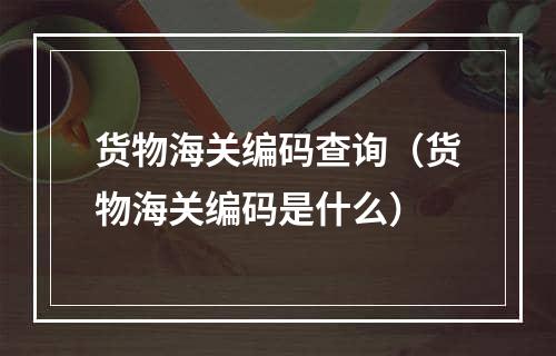 货物海关编码查询（货物海关编码是什么）