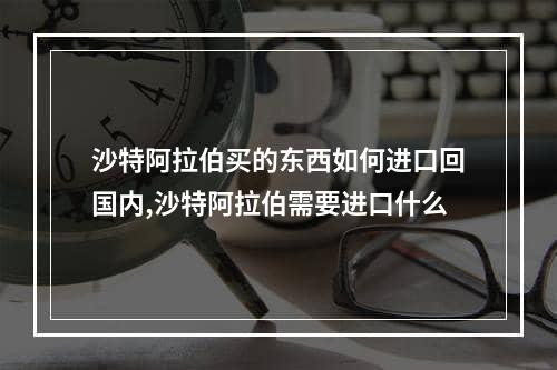 沙特阿拉伯买的东西如何进口回国内,沙特阿拉伯需要进口什么