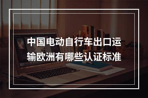 中国电动自行车出口运输欧洲有哪些认证标准