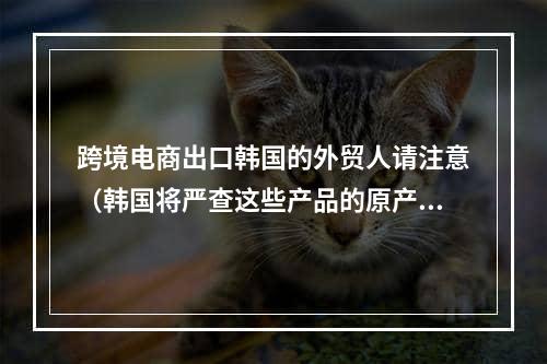 跨境电商出口韩国的外贸人请注意（韩国将严查这些产品的原产地违规标记）