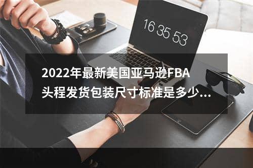 2022年最新美国亚马逊FBA头程发货包装尺寸标准是多少？