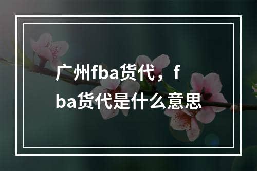 广州fba货代，fba货代是什么意思