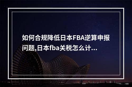 如何合规降低日本FBA逆算申报问题,日本fba关税怎么计算