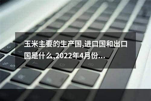 玉米主要的生产国,进口国和出口国是什么,2022年4月份进口美国玉米价格