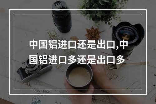 中国铝进口还是出口,中国铝进口多还是出口多