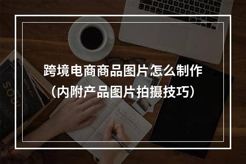 跨境电商商品图片怎么制作（内附产品图片拍摄技巧）