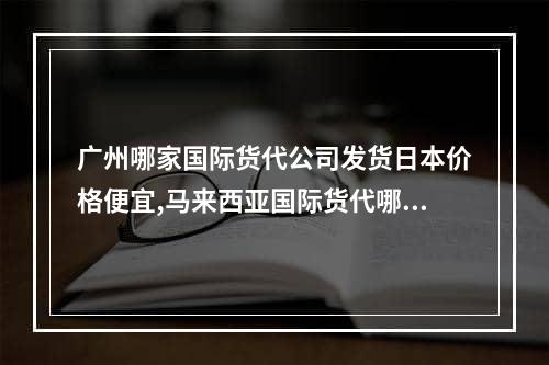 广州哪家国际货代公司发货日本价格便宜,马来西亚国际货代哪家实惠