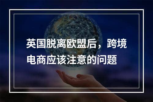 英国脱离欧盟后，跨境电商应该注意的问题