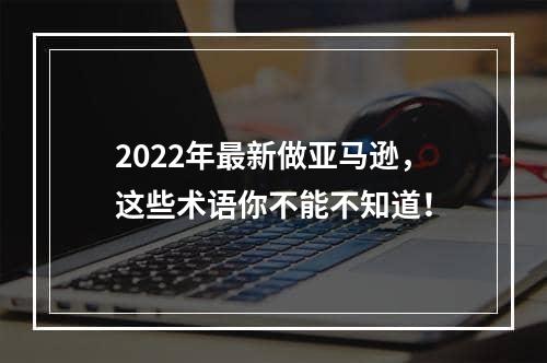 2022年最新做亚马逊，这些术语你不能不知道！