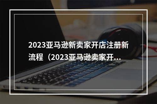 2023亚马逊新卖家开店注册新流程（2023亚马逊卖家开店入驻新规）