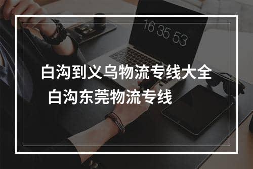 白沟到义乌物流专线大全  白沟东莞物流专线