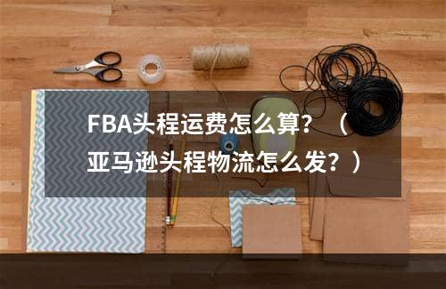 FBA头程运费怎么算？（亚马逊头程物流怎么发？）