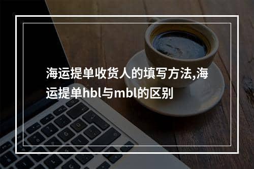 海运提单收货人的填写方法,海运提单hbl与mbl的区别