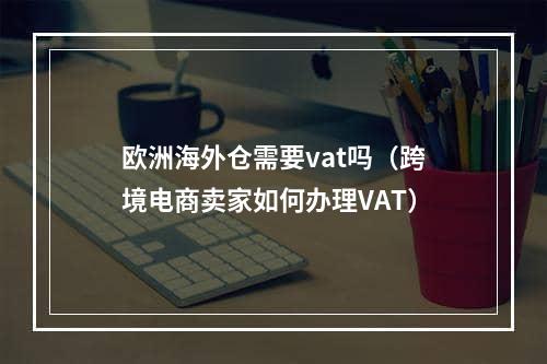 欧洲海外仓需要vat吗（跨境电商卖家如何办理VAT）