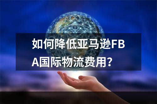 如何降低亚马逊FBA国际物流费用？