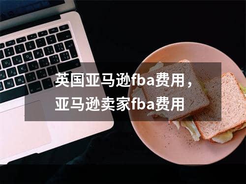 英国亚马逊fba费用，亚马逊卖家fba费用