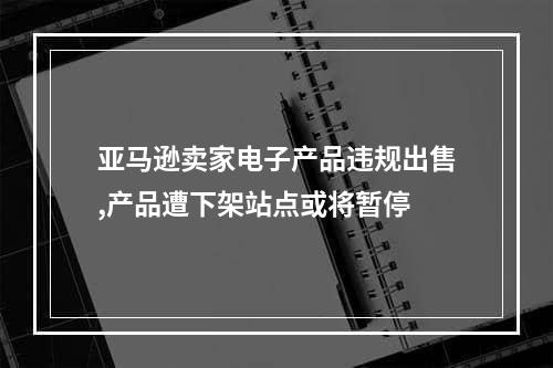 亚马逊卖家电子产品违规出售,产品遭下架站点或将暂停