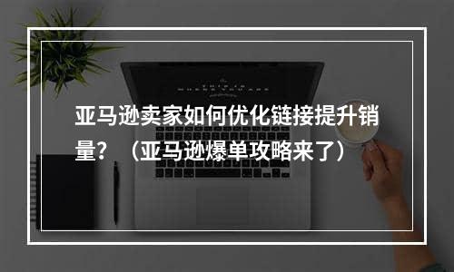 亚马逊卖家如何优化链接提升销量？（亚马逊爆单攻略来了）