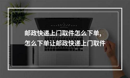 邮政快递上门取件怎么下单,怎么下单让邮政快递上门取件