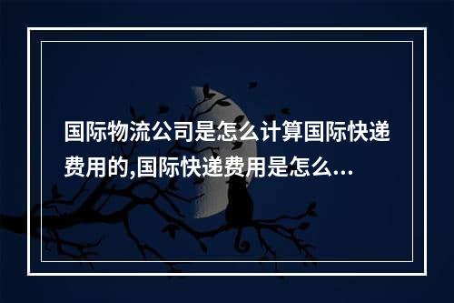 国际物流公司是怎么计算国际快递费用的,国际快递费用是怎么计算的