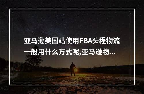 亚马逊美国站使用FBA头程物流一般用什么方式呢,亚马逊物流fba操作流程