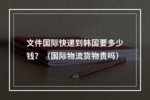 文件国际快递到韩国要多少钱？（国际物流货物贵吗）