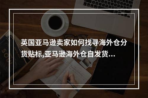 英国亚马逊卖家如何找寻海外仓分货贴标,亚马逊海外仓自发货物流操作流程