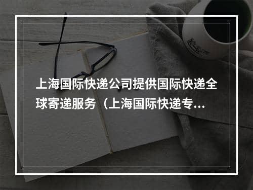 上海国际快递公司提供国际快递全球寄递服务（上海国际快递专线操作流程）