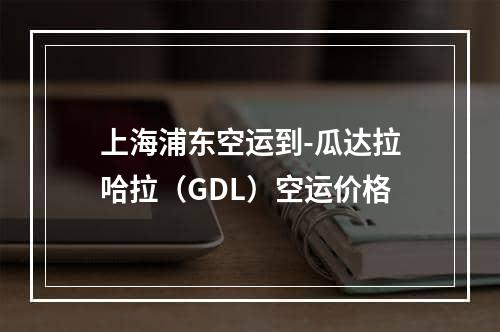 上海浦东空运到-瓜达拉哈拉（GDL）空运价格