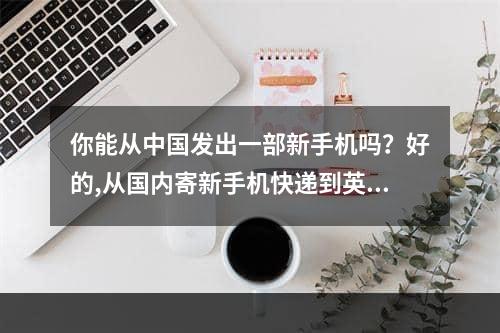 你能从中国发出一部新手机吗？好的,从国内寄新手机快递到英国可以么？可以的