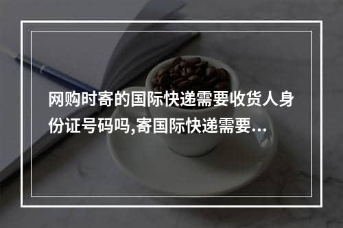 网购时寄的国际快递需要收货人身份证号码吗,寄国际快递需要提供身份证号码吗