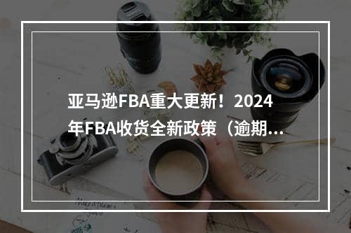 亚马逊FBA重大更新！2024年FBA收货全新政策（逾期货件将自动关闭）