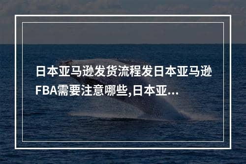 日本亚马逊发货流程发日本亚马逊FBA需要注意哪些,日本亚马逊fba如何操作