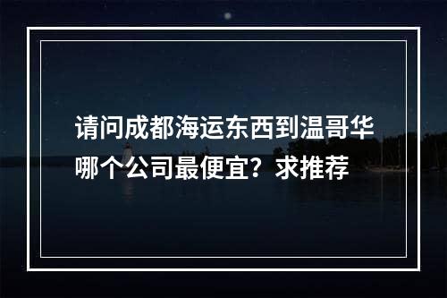 请问成都海运东西到温哥华哪个公司最便宜？求推荐