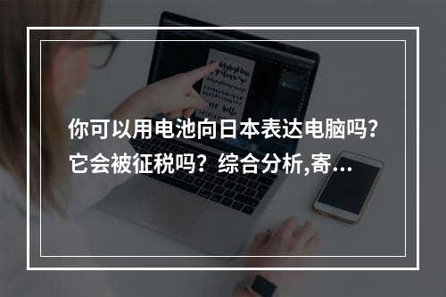 你可以用电池向日本表达电脑吗？它会被征税吗？综合分析,寄笔记本电脑带电池到日本可以快递吗？会被税吗？全面解析