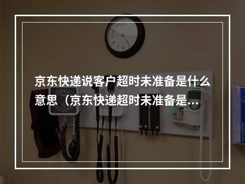 京东快递说客户超时未准备是什么意思（京东快递超时未准备是什么意思）