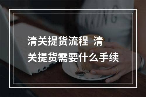 清关提货流程  清关提货需要什么手续