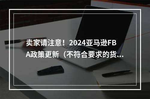 卖家请注意！2024亚马逊FBA政策更新（不符合要求的货件平台拒收或收取入库缺陷费）