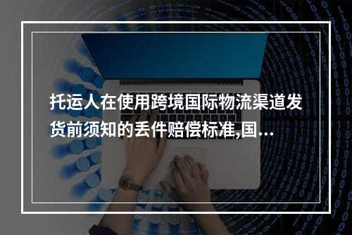 托运人在使用跨境国际物流渠道发货前须知的丢件赔偿标准,国际托运物品丢失怎么索赔