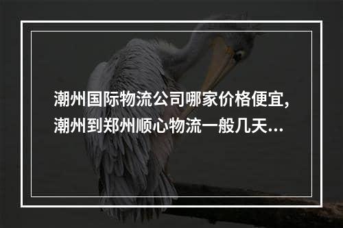 潮州国际物流公司哪家价格便宜,潮州到郑州顺心物流一般几天到