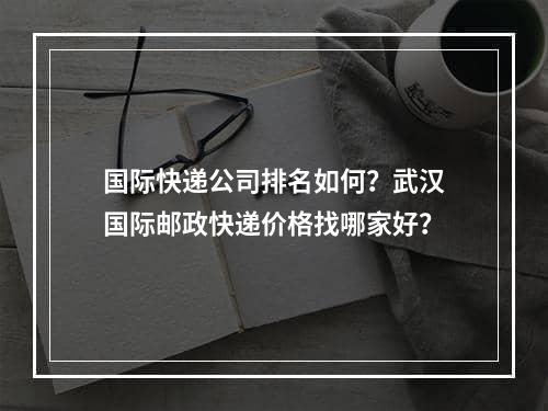 国际快递公司排名如何？武汉国际邮政快递价格找哪家好？