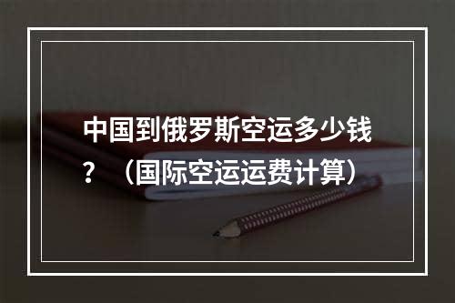 中国到俄罗斯空运多少钱？（国际空运运费计算）