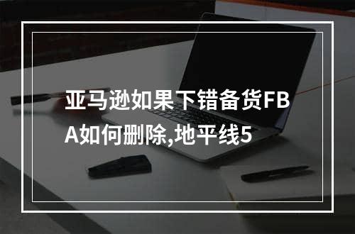 亚马逊如果下错备货FBA如何删除,地平线5