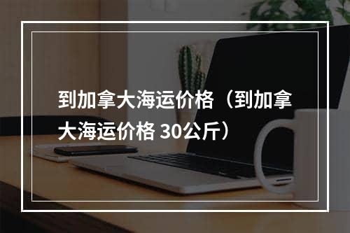 到加拿大海运价格（到加拿大海运价格 30公斤）