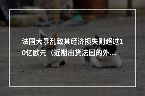 法国大暴乱致其经济损失则超过10亿欧元（近期出货法国的外贸人请注意）