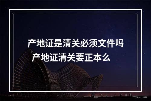 产地证是清关必须文件吗  产地证清关要正本么