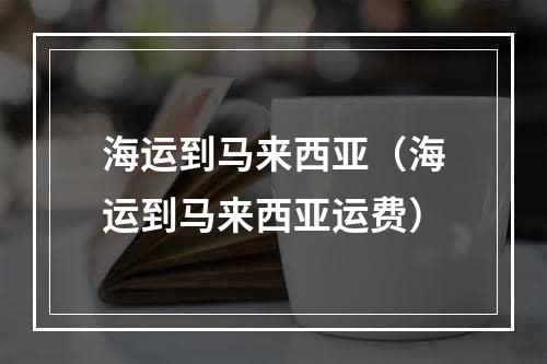 海运到马来西亚（海运到马来西亚运费）