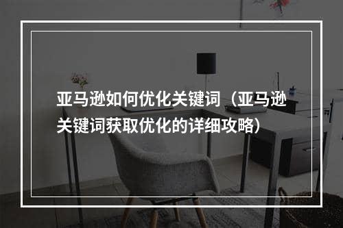 亚马逊如何优化关键词（亚马逊关键词获取优化的详细攻略）