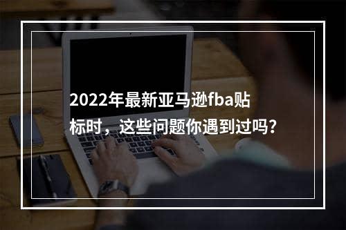 2022年最新亚马逊fba贴标时，这些问题你遇到过吗？