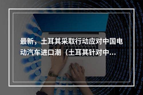 最新，土耳其采取行动应对中国电动汽车进口潮（土耳其针对中国新能源汽车进口规定）